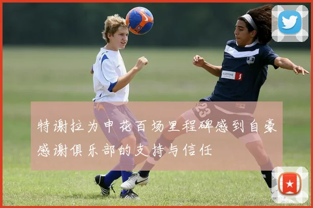 特谢拉为申花百场里程碑感到自豪感谢俱乐部的支持与信任