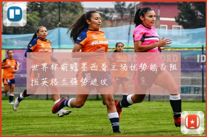 世界杯前瞻墨西哥主场优势能否阻挡英格兰强势进攻