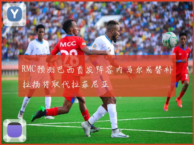 RMC预测巴西首发阵容内马尔或替补拉扬将取代拉菲尼亚