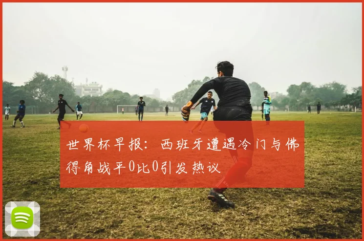 世界杯早报：西班牙遭遇冷门与佛得角战平0比0引发热议