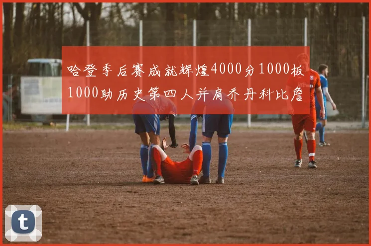 哈登季后赛成就辉煌4000分1000板1000助历史第四人并肩乔丹科比詹姆斯