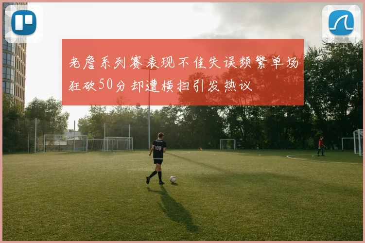 老詹系列赛表现不佳失误频繁单场狂砍50分却遭横扫引发热议