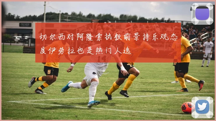 切尔西对阿隆索执教前景持乐观态度伊劳拉也是热门人选