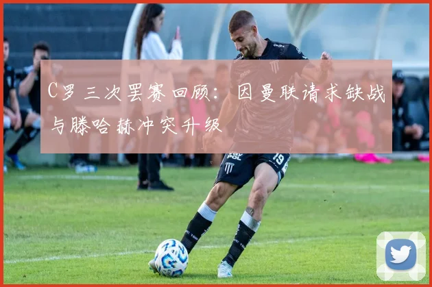 C罗三次罢赛回顾：因曼联请求缺战与滕哈赫冲突升级