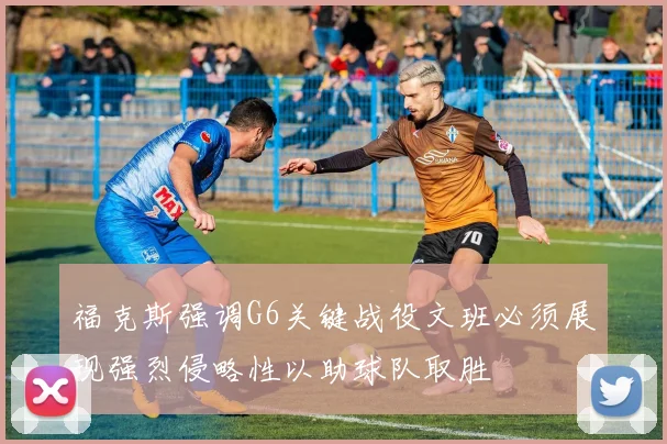 福克斯强调G6关键战役文班必须展现强烈侵略性以助球队取胜