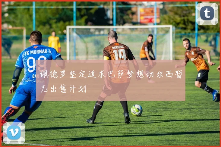 佩德罗坚定追求巴萨梦想切尔西暂无出售计划
