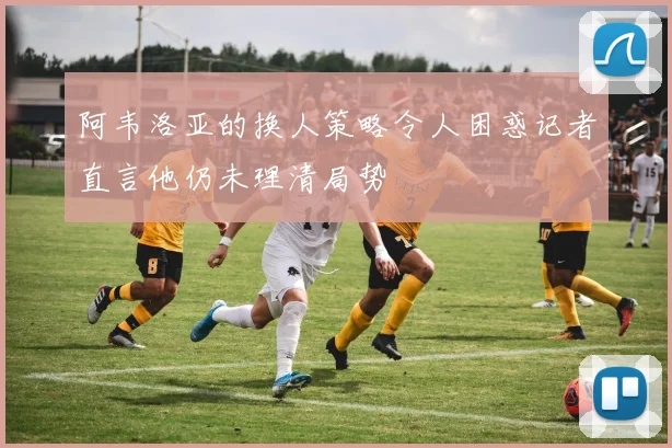 阿韦洛亚的换人策略令人困惑记者直言他仍未理清局势
