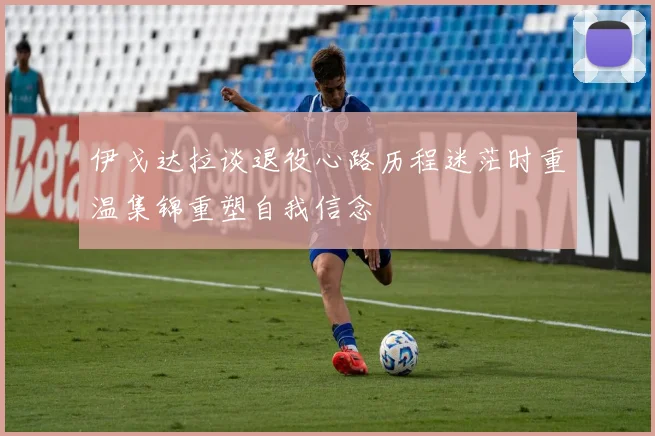 伊戈达拉谈退役心路历程迷茫时重温集锦重塑自我信念