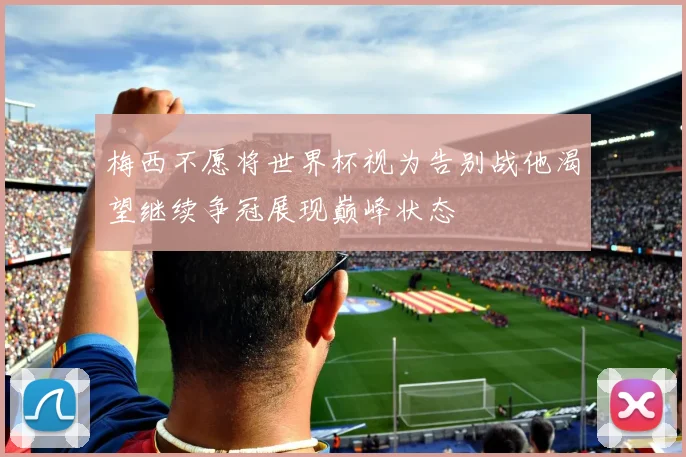 梅西不愿将世界杯视为告别战他渴望继续争冠展现巅峰状态