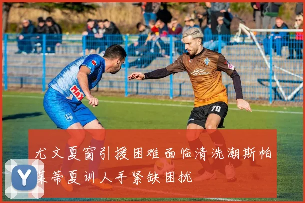 尤文夏窗引援困难面临清洗潮斯帕莱蒂夏训人手紧缺困扰