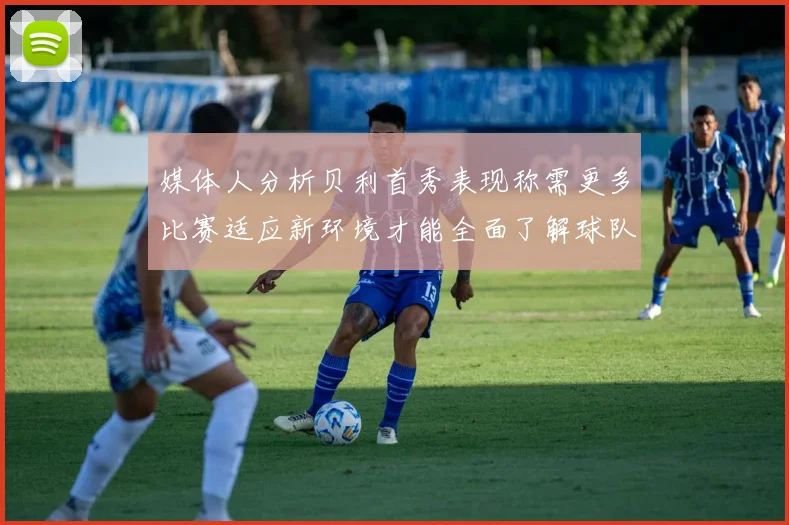 媒体人分析贝利首秀表现称需更多比赛适应新环境才能全面了解球队